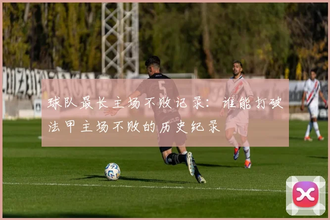 球队最长主场不败记录：谁能打破法甲主场不败的历史纪录