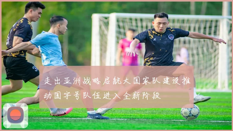 走出亚洲战略启航大国家队建设推动国字号队伍进入全新阶段